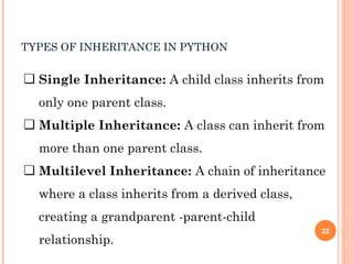 TYPES OF INHERITANCE IN PYTHON
❏ Single Inheritance: A child class inherits from
only one parent class.
❏ Multiple Inheritance: A class can inherit from
more than one parent class.
❏ Multilevel Inheritance: A chain of inheritance
where a class inherits from a derived class,
creating a grandparent -parent-child
relationship.
22
 
