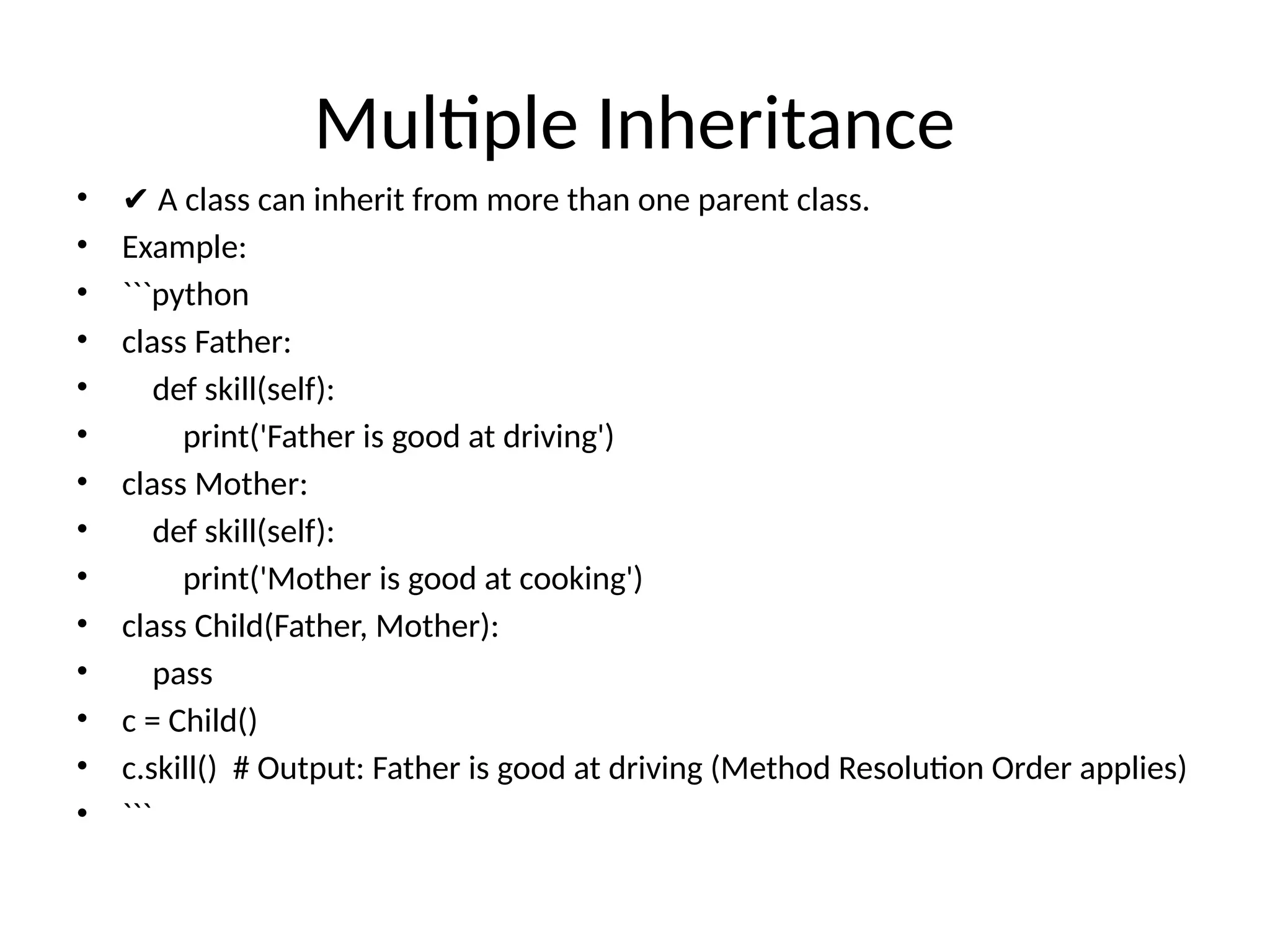 Multiple Inheritance
• ✔ A class can inherit from more than one parent class.
• Example:
• ```python
• class Father:
• def skill(self):
• print('Father is good at driving')
• class Mother:
• def skill(self):
• print('Mother is good at cooking')
• class Child(Father, Mother):
• pass
• c = Child()
• c.skill() # Output: Father is good at driving (Method Resolution Order applies)
• ```
 