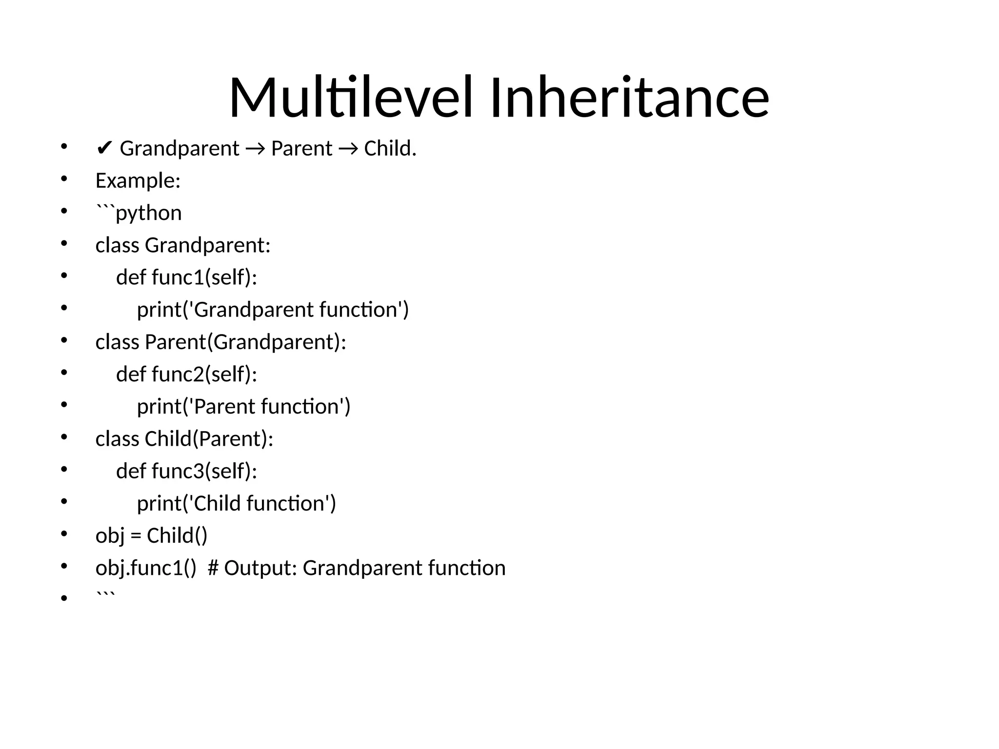 Multilevel Inheritance
• ✔ Grandparent → Parent → Child.
• Example:
• ```python
• class Grandparent:
• def func1(self):
• print('Grandparent function')
• class Parent(Grandparent):
• def func2(self):
• print('Parent function')
• class Child(Parent):
• def func3(self):
• print('Child function')
• obj = Child()
• obj.func1() # Output: Grandparent function
• ```
 