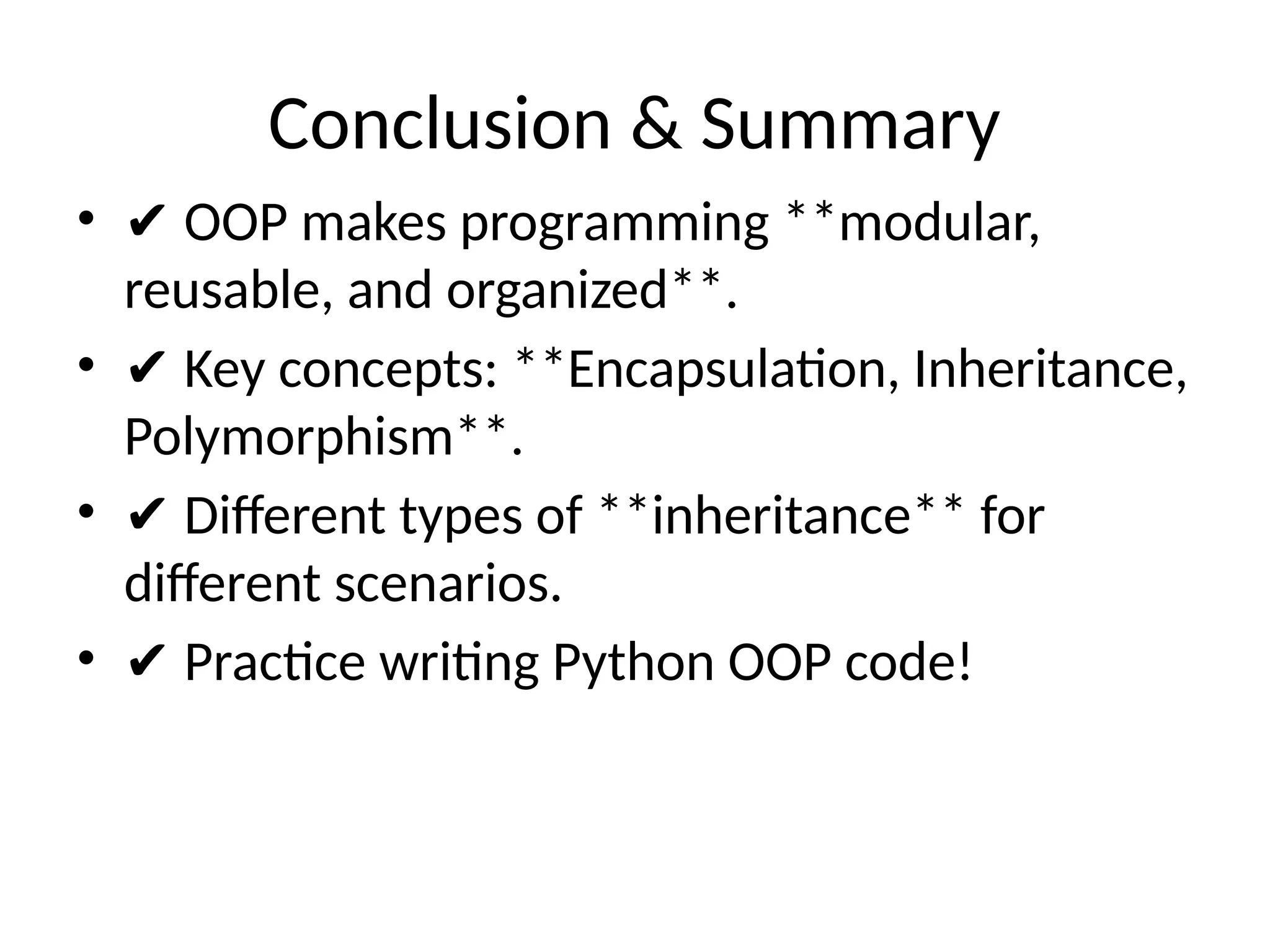 Conclusion & Summary
• ✔ OOP makes programming **modular,
reusable, and organized**.
• ✔ Key concepts: **Encapsulation, Inheritance,
Polymorphism**.
• ✔ Different types of **inheritance** for
different scenarios.
• ✔ Practice writing Python OOP code!
 