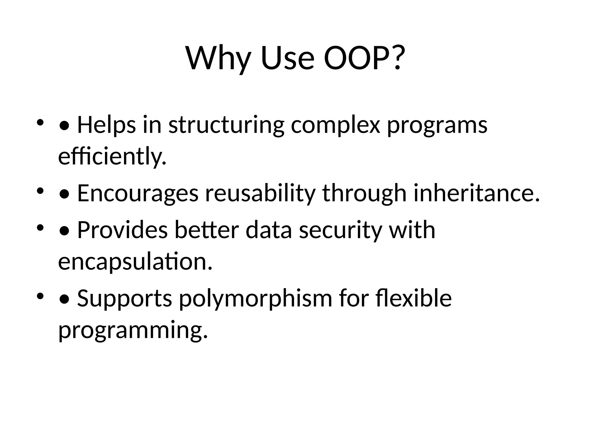 Why Use OOP?
• • Helps in structuring complex programs
efficiently.
• • Encourages reusability through inheritance.
• • Provides better data security with
encapsulation.
• • Supports polymorphism for flexible
programming.
 