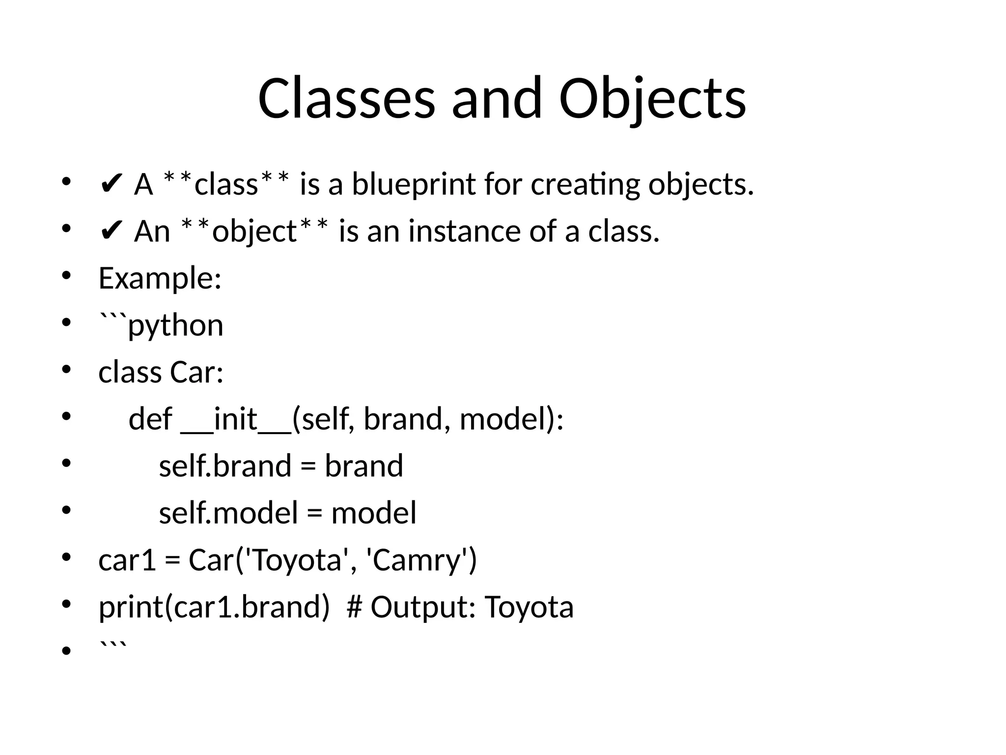 Classes and Objects
• ✔ A **class** is a blueprint for creating objects.
• ✔ An **object** is an instance of a class.
• Example:
• ```python
• class Car:
• def __init__(self, brand, model):
• self.brand = brand
• self.model = model
• car1 = Car('Toyota', 'Camry')
• print(car1.brand) # Output: Toyota
• ```
 