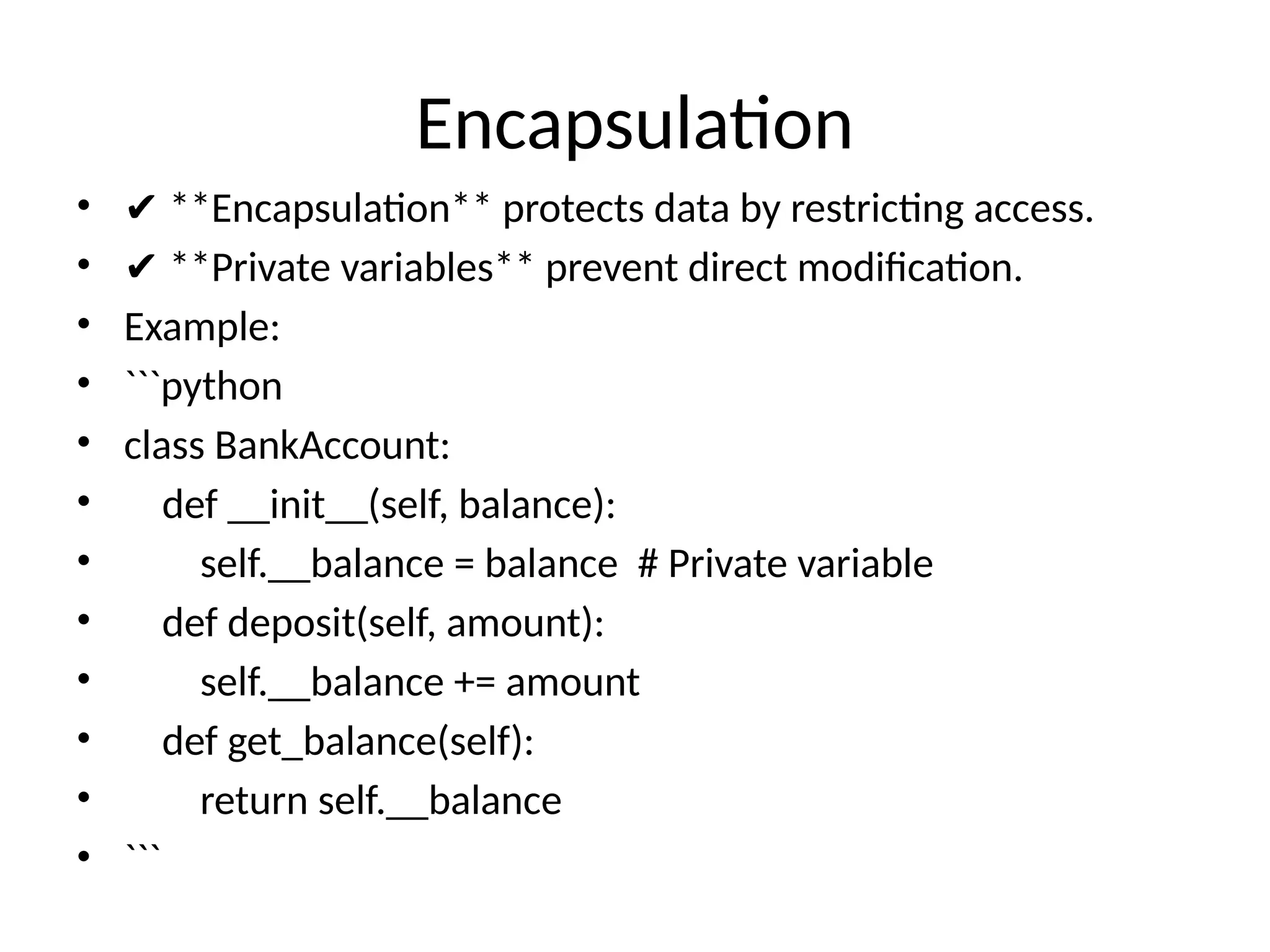 Encapsulation
• ✔ **Encapsulation** protects data by restricting access.
• ✔ **Private variables** prevent direct modification.
• Example:
• ```python
• class BankAccount:
• def __init__(self, balance):
• self.__balance = balance # Private variable
• def deposit(self, amount):
• self.__balance += amount
• def get_balance(self):
• return self.__balance
• ```
 