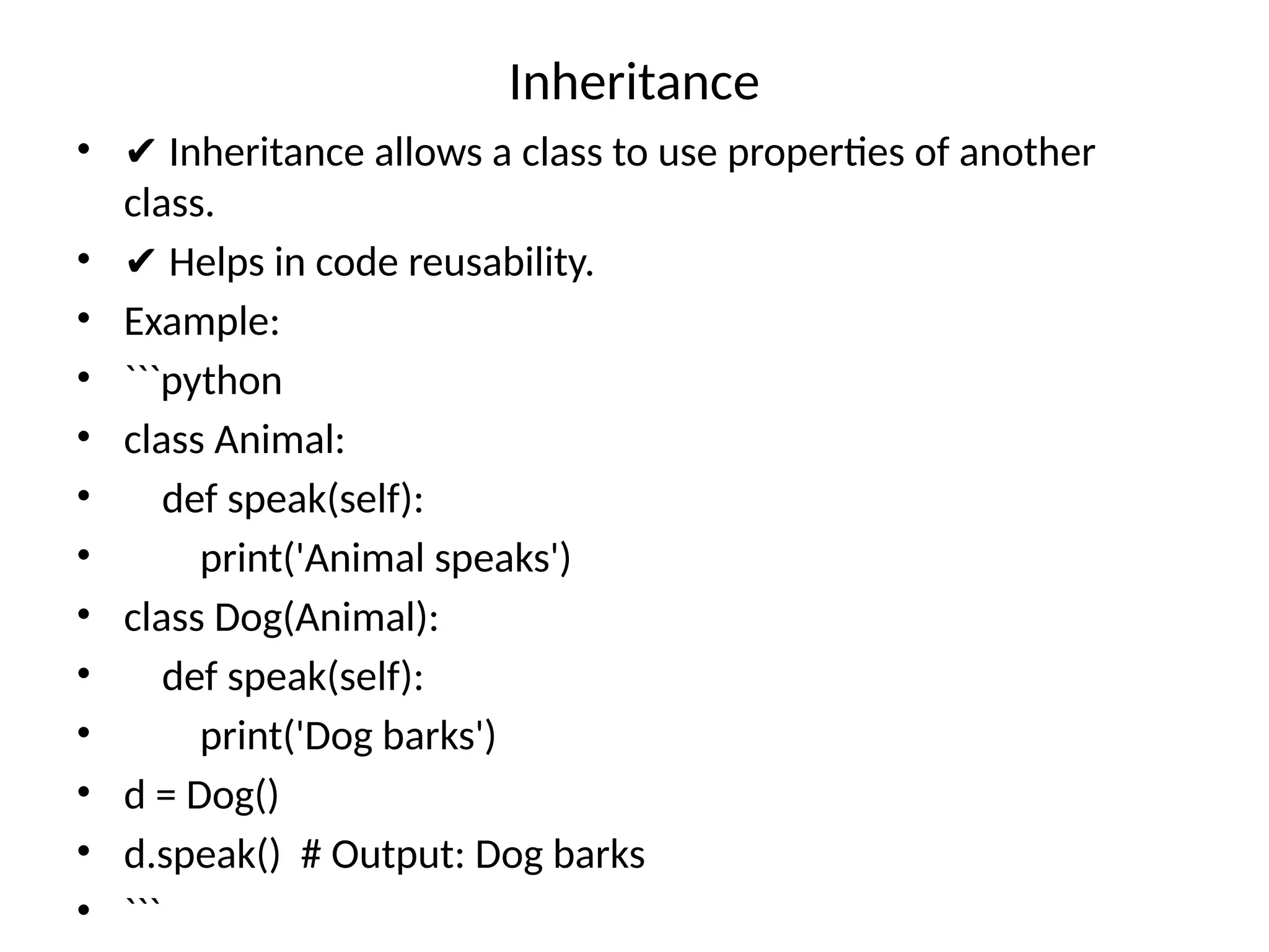 Inheritance
• ✔ Inheritance allows a class to use properties of another
class.
• ✔ Helps in code reusability.
• Example:
• ```python
• class Animal:
• def speak(self):
• print('Animal speaks')
• class Dog(Animal):
• def speak(self):
• print('Dog barks')
• d = Dog()
• d.speak() # Output: Dog barks
• ```
 