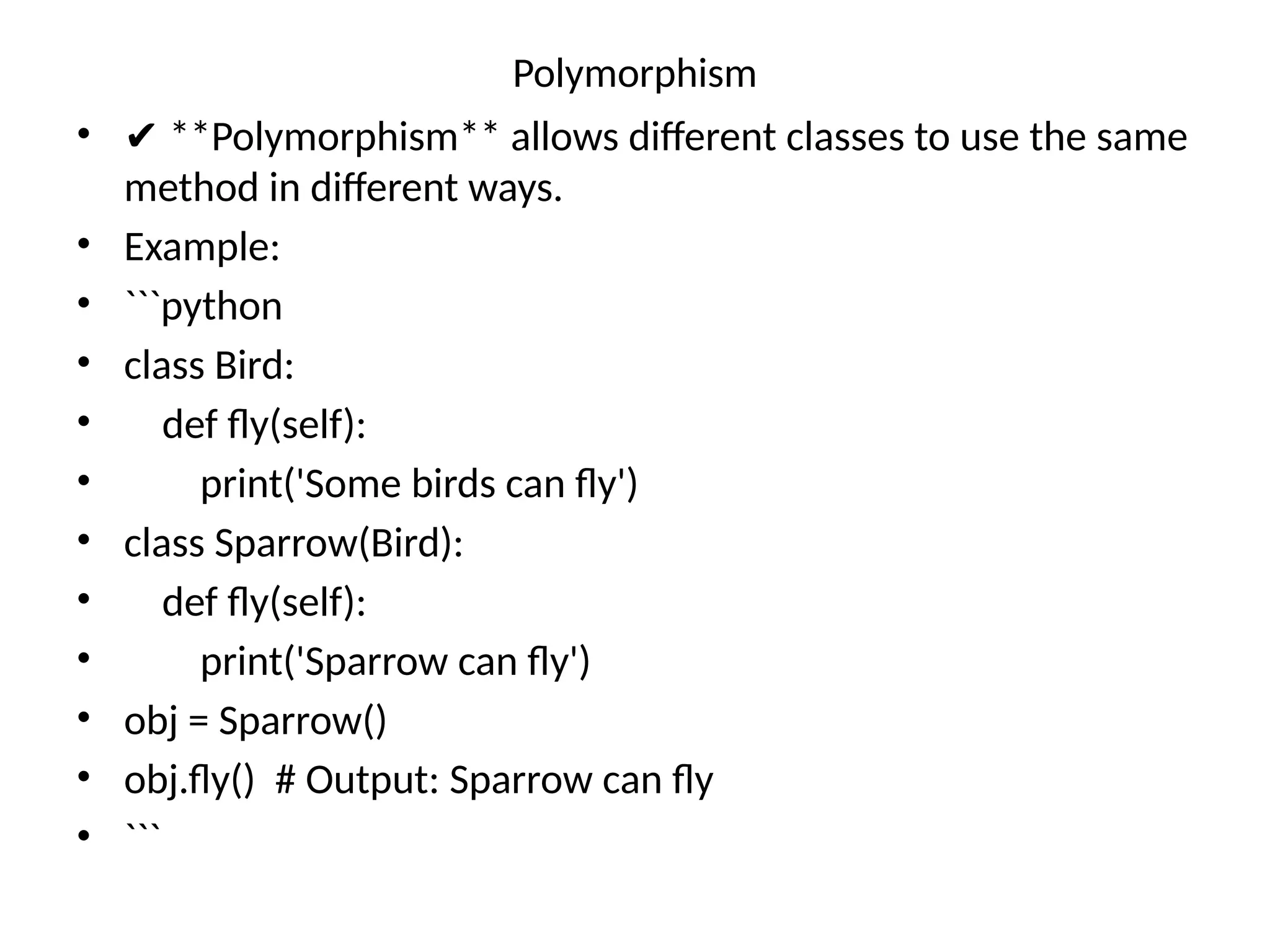 Polymorphism
• ✔ **Polymorphism** allows different classes to use the same
method in different ways.
• Example:
• ```python
• class Bird:
• def fly(self):
• print('Some birds can fly')
• class Sparrow(Bird):
• def fly(self):
• print('Sparrow can fly')
• obj = Sparrow()
• obj.fly() # Output: Sparrow can fly
• ```
 