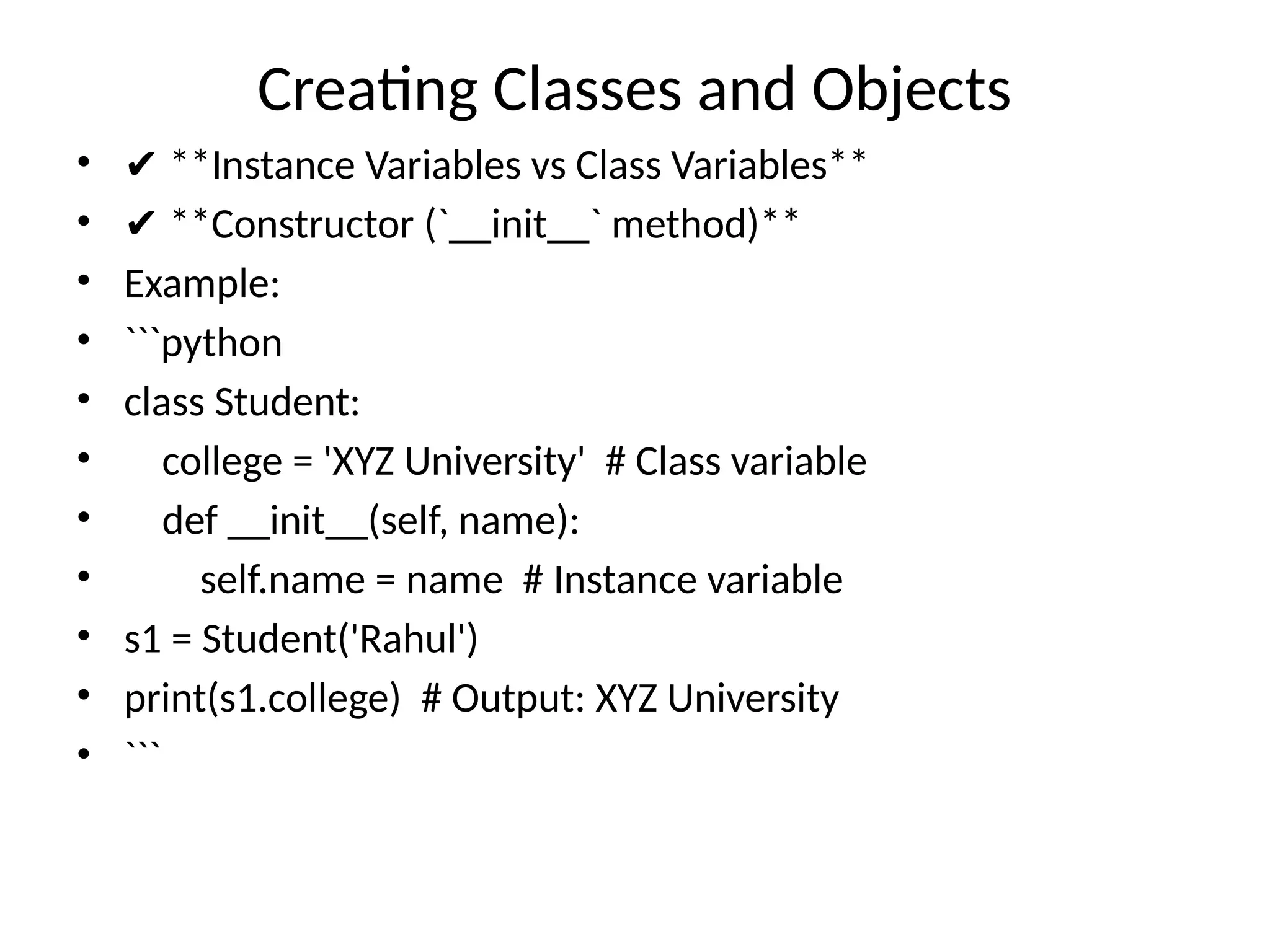 Creating Classes and Objects
• ✔ **Instance Variables vs Class Variables**
• ✔ **Constructor (`__init__` method)**
• Example:
• ```python
• class Student:
• college = 'XYZ University' # Class variable
• def __init__(self, name):
• self.name = name # Instance variable
• s1 = Student('Rahul')
• print(s1.college) # Output: XYZ University
• ```
 