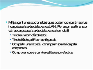 Mitjançant unes opcions bàsiques podem compartir arxius i carpetes a través de la xarxa LAN. Per a compartir una o vàries carpetes a través de la xarxa hem de:  Tindre un nom d’ordinador. Tindre l’adreça IP ben configurada. Compartir una carpeta i donar permisos a la carpeta compartida. Comprovar que els canvis realitzats son efectius. 