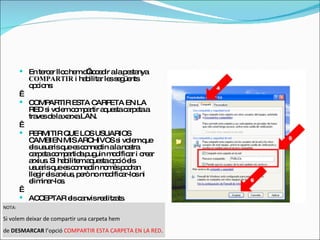En tercer lloc hem d’accedir a la pestanya  COMPARTIR  i habilitar les següents opcions:   COMPARTIR ESTA CARPETA EN LA RED si volem compartir aquesta carpeta a traves de la xarxa LAN.    PERMITIR QUE LOS USUARIOS CAMBIEN MIS ARCHIVOS si volem que els usuaris que es connectin a la nostra carpeta compartida puguin modificar i crear arxius. Si habilitem aquesta opció els usuaris que es connectin només podran llegir els arxius, però no modificar-los ni eliminar-los.    ACCEPTAR els canvis realitzats. NOTA:  Si volem deixar de compartir una carpeta hem  de  DESMARCAR  l’opció  COMPARTIR ESTA CARPETA EN LA RED .  