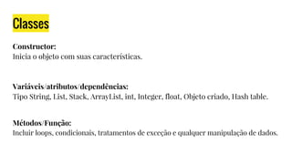 Classes
Constructor:
Inicia o objeto com suas características.
Variáveis/atributos/dependências:
Tipo String, List, Stack, ArrayList, int, Integer, float, Objeto criado, Hash table.
Métodos/Função:
Incluir loops, condicionais, tratamentos de exceção e qualquer manipulação de dados.
 