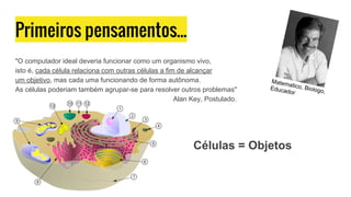 Primeiros pensamentos...
"O computador ideal deveria funcionar como um organismo vivo,
isto é, cada célula relaciona com outras células a fim de alcançar
um objetivo, mas cada uma funcionando de forma autônoma.
As células poderiam também agrupar-se para resolver outros problemas"
Alan Key, Postulado.
Matematico, Biologo,
Educador
Células = Objetos
 