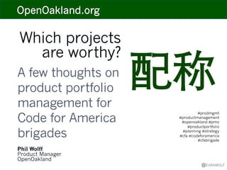 Which projects
are worthy?
A few thoughts on
product portfolio
management for
Code for America
brigades
Phil Wolff
Product Manager
OpenOakland

配称	

#prodmgmt
#productmanagement
#openoakland #pmo
#productportfolio
#planning #strategy
#cfa #codeforamerica
#cfabrigade

@EVANWOLF

 