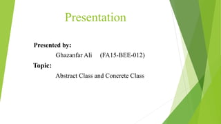Presentation
Presented by:
Ghazanfar Ali (FA15-BEE-012)
Topic:
Abstract Class and Concrete Class
 