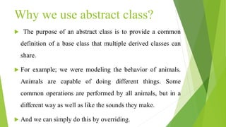 Why we use abstract class?
 The purpose of an abstract class is to provide a common
definition of a base class that multiple derived classes can
share.
 For example; we were modeling the behavior of animals.
Animals are capable of doing different things. Some
common operations are performed by all animals, but in a
different way as well as like the sounds they make.
 And we can simply do this by overriding.
 
