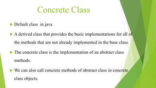 Concrete Class
 Default class in java
 A derived class that provides the basic implementations for all of
the methods that are not already implemented in the base class.
 The concrete class is the implementation of an abstract class
methods.
 We can also call concrete methods of abstract class in concrete
class objects.
 