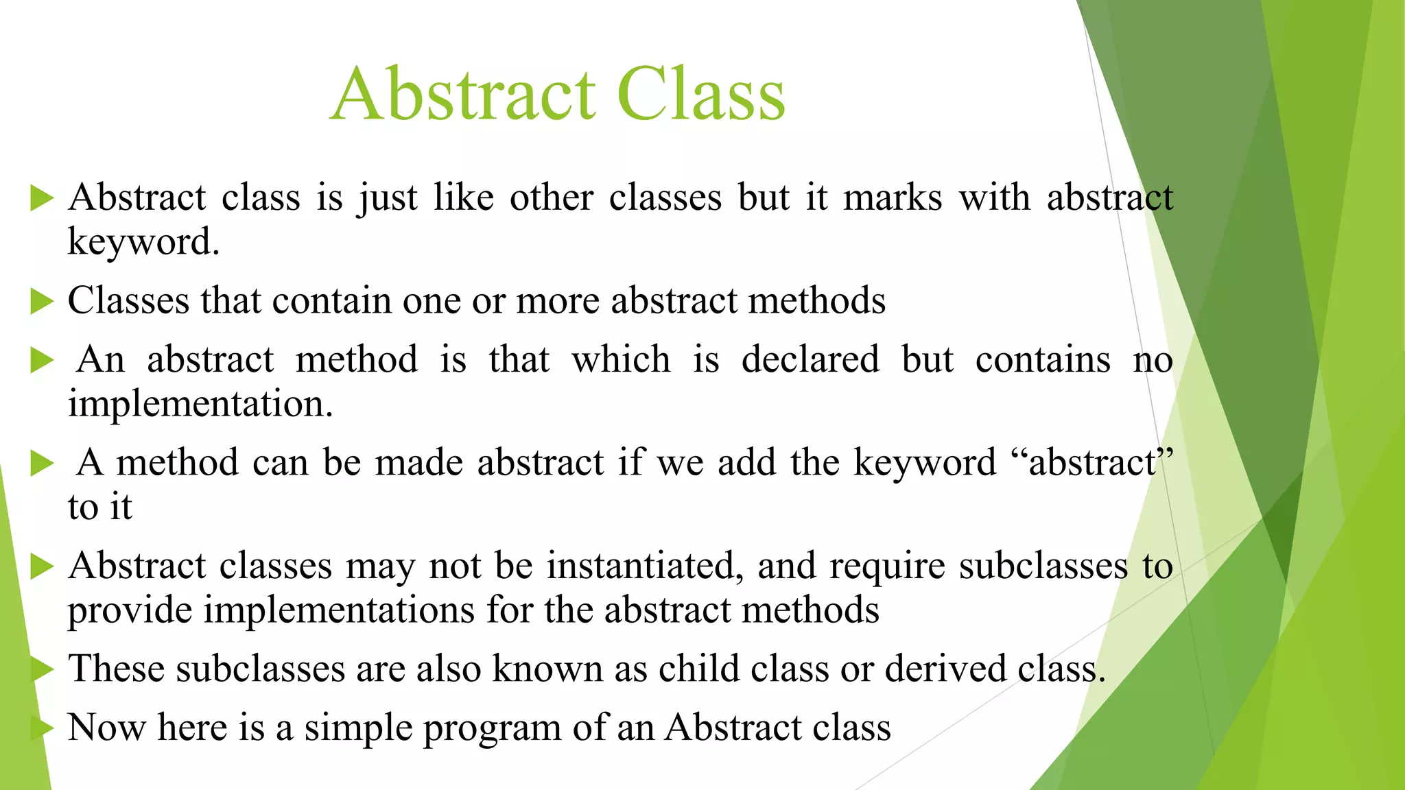 Abstract Class
 Abstract class is just like other classes but it marks with abstract
keyword.
 Classes that contain one or more abstract methods
 An abstract method is that which is declared but contains no
implementation.
 A method can be made abstract if we add the keyword “abstract”
to it
 Abstract classes may not be instantiated, and require subclasses to
provide implementations for the abstract methods
 These subclasses are also known as child class or derived class.
 Now here is a simple program of an Abstract class
 