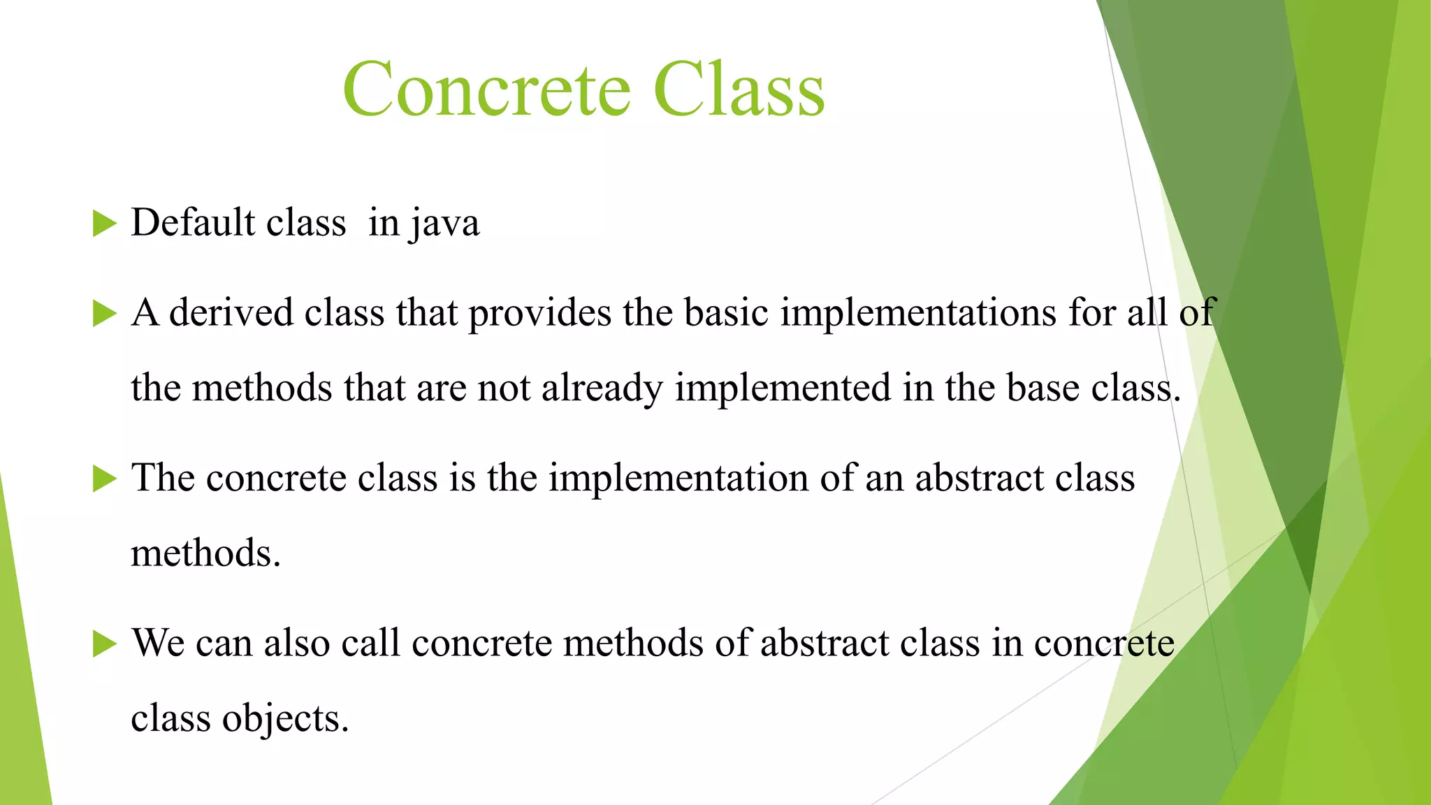 Concrete Class
 Default class in java
 A derived class that provides the basic implementations for all of
the methods that are not already implemented in the base class.
 The concrete class is the implementation of an abstract class
methods.
 We can also call concrete methods of abstract class in concrete
class objects.
 