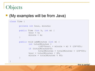 11
Objects
 (My examples will be from Java)
class Time {
private int hour, minute;
public Time (int h, int m) {
hour = h;
minute = m;
}
public void addMinutes (int m) {
int totalMinutes =
((60*hour) + minute + m) % (24*60);
if (totalMinutes<0)
totalMinutes = totalMinutes + (24*60);
hour = totalMinutes / 60;
minute = totalMinutes % 60;
}
}
this is partial…
 