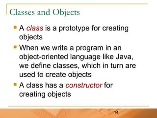 14
Classes and Objects
 A class is a prototype for creating
objects
 When we write a program in an
object-oriented language like Java,
we define classes, which in turn are
used to create objects
 A class has a constructor for
creating objects
 