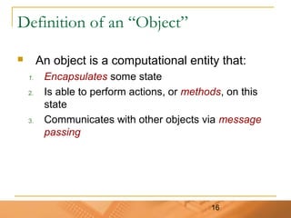 16
Definition of an “Object”
 An object is a computational entity that:
1. Encapsulates some state
2. Is able to perform actions, or methods, on this
state
3. Communicates with other objects via message
passing
 