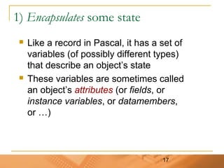 17
1) Encapsulates some state
 Like a record in Pascal, it has a set of
variables (of possibly different types)
that describe an object’s state
 These variables are sometimes called
an object’s attributes (or fields, or
instance variables, or datamembers,
or …)
 