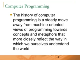 2
Computer Programming
 The history of computer
programming is a steady move
away from machine-oriented
views of programming towards
concepts and metaphors that
more closely reflect the way in
which we ourselves understand
the world
 