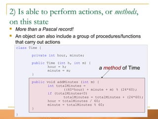 21
class Time {
private int hour, minute;
public Time (int h, int m) {
hour = h;
minute = m;
}
public void addMinutes (int m) {
int totalMinutes =
((60*hour) + minute + m) % (24*60);
if (totalMinutes<0)
totalMinutes = totalMinutes + (24*60);
hour = totalMinutes / 60;
minute = totalMinutes % 60;
}
}
2) Is able to perform actions, or methods,
on this state
 More than a Pascal record!
 An object can also include a group of procedures/functions
that carry out actions
a method of Time
 