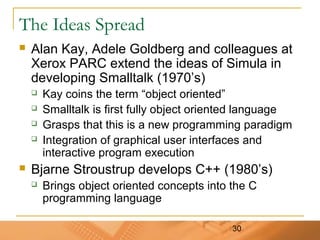 30
The Ideas Spread
 Alan Kay, Adele Goldberg and colleagues at
Xerox PARC extend the ideas of Simula in
developing Smalltalk (1970’s)
 Kay coins the term “object oriented”
 Smalltalk is first fully object oriented language
 Grasps that this is a new programming paradigm
 Integration of graphical user interfaces and
interactive program execution
 Bjarne Stroustrup develops C++ (1980’s)
 Brings object oriented concepts into the C
programming language
 