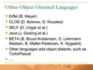 31
Other Object Oriented Languages
 Eiffel (B. Meyer)
 CLOS (D. Bobrow, G. Kiczales)
 SELF (D. Ungar et al.)
 Java (J. Gosling et al.)
 BETA (B. Bruun-Kristensen, O. Lehrmann
Madsen, B. Møller-Pedersen, K. Nygaard)
 Other languages add object dialects, such as
TurboPascal
 …
 