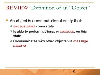 32
REVIEW: Definition of an “Object”
 An object is a computational entity that:
 Encapsulates some state
 Is able to perform actions, or methods, on this
state
 Communicates with other objects via message
passing
 