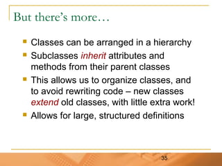 35
But there’s more…
 Classes can be arranged in a hierarchy
 Subclasses inherit attributes and
methods from their parent classes
 This allows us to organize classes, and
to avoid rewriting code – new classes
extend old classes, with little extra work!
 Allows for large, structured definitions
 