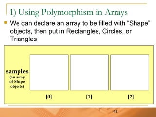 48
1) Using Polymorphism in Arrays
 We can declare an array to be filled with “Shape”
objects, then put in Rectangles, Circles, or
Triangles
samples
(an array
of Shape
objects)
[0] [1] [2]
 