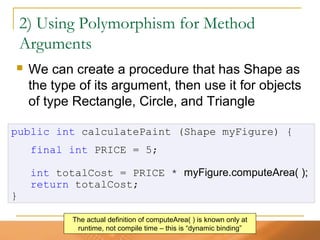 51
2) Using Polymorphism for Method
Arguments
 We can create a procedure that has Shape as
the type of its argument, then use it for objects
of type Rectangle, Circle, and Triangle
public int calculatePaint (Shape myFigure) {
final int PRICE = 5;
int totalCost = PRICE * myFigure.computeArea( );
return totalCost;
}
The actual definition of computeArea( ) is known only at
runtime, not compile time – this is “dynamic binding”
 