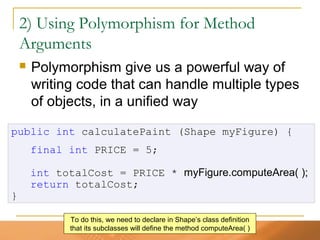 52
2) Using Polymorphism for Method
Arguments
 Polymorphism give us a powerful way of
writing code that can handle multiple types
of objects, in a unified way
public int calculatePaint (Shape myFigure) {
final int PRICE = 5;
int totalCost = PRICE * myFigure.computeArea( );
return totalCost;
}
To do this, we need to declare in Shape’s class definition
that its subclasses will define the method computeArea( )
 