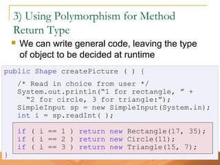 53
3) Using Polymorphism for Method
Return Type
 We can write general code, leaving the type
of object to be decided at runtime
public Shape createPicture ( ) {
/* Read in choice from user */
System.out.println(“1 for rectangle, ” +
“2 for circle, 3 for triangle:”);
SimpleInput sp = new SimpleInput(System.in);
int i = sp.readInt( );
if ( i == 1 ) return new Rectangle(17, 35);
if ( i == 2 ) return new Circle(11);
if ( i == 3 ) return new Triangle(15, 7);
}
 