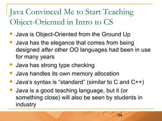54
Java Convinced Me to Start Teaching
Object-Oriented in Intro to CS
 Java is Object-Oriented from the Ground Up
 Java has the elegance that comes from being
designed after other OO languages had been in use
for many years
 Java has strong type checking
 Java handles its own memory allocation
 Java’s syntax is “standard” (similar to C and C++)
 Java is a good teaching language, but it (or
something close) will also be seen by students in
industry
 