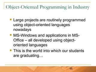 55
Object-Oriented Programming in Industry
 Large projects are routinely programmed
using object-oriented languages
nowadays
 MS-Windows and applications in MS-
Office – all developed using object-
oriented languages
 This is the world into which our students
are graduating…
 
