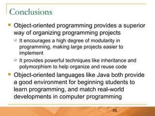 56
Conclusions
 Object-oriented programming provides a superior
way of organizing programming projects
 It encourages a high degree of modularity in
programming, making large projects easier to
implement
 It provides powerful techniques like inheritance and
polymorphism to help organize and reuse code
 Object-oriented languages like Java both provide
a good environment for beginning students to
learn programming, and match real-world
developments in computer programming
 