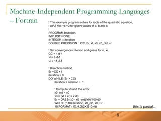 9
Machine-Independent Programming Languages
– Fortran ! This example program solves for roots of the quadratic equation,
! ax^2 +bx +c =0,for given values of a, b and c.
!
PROGRAM bisection
IMPLICIT NONE
INTEGER :: iteration
DOUBLE PRECISION :: CC, Er, xl, x0, x0_old, xr
! Set convergence criterion and guess for xl, xr.
CC = 1.d-4
xl = 8.d-1
xr = 11.d-1
! Bisection method.
Er =CC +1
iteration = 0
DO WHILE (Er > CC)
iteration = iteration + 1
! Compute x0 and the error.
x0_old = x0
x0 = (xl + xr) / 2.d0
Er = DABS((x0 - x0_old)/x0)*100.d0
WRITE (*,10) iteration, x0_old, x0, Er
10 FORMAT (1X,I4,3(2X,E10.4)) this is partial…
 