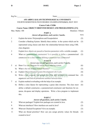 D D1052 Pages: 2
Page 1 of 2
Reg No.:_______________ Name:__________________________
APJ ABDUL KALAM TECHNOLOGICAL UNIVERSITY
FOURTH SEMESTER B.TECH DEGREE EXAMINATION(R&S), MAY 2019
Course Code: CS206
Course Name: OBJECT ORIENTED DESIGN AND PROGRAMMING (CS)
Max. Marks: 100 Duration: 3 Hours
PART A
Answer all questions, each carries 3 marks. Marks
1 Explain the terms: Polymorphism and Encapsulation (3)
2 Consider a Banking System. Identify three entities in the system which can be
represented using classes and show the relationship between them using UML
class diagrams
(3)
3 Explain how objects are passed as function parameters with a suitable example. (3)
4 What are parameterized constructors? Is it possible to define a parameterized
constructor for a class without defining a parameter-less constructor?
(3)
PART B
Answer any two full questions, each carries 9 marks.
5 a) Draw Use case Diagram for online Pizza ordering system (6)
b) What is the role of Java Virtual Machine? (3)
6 a) Explain Object Oriented System Development Life Cycle. (4)
b) Write a Java program that accepts two three digit numbers as command line
arguments and find all palindrome numbers between them.
(5)
7 a) Explain method overloading with the help of an example. (3)
b) Define a class Queue for representing a queue data structure. The class must
define a default constructor, a parameterized constructor and functions for en-
queue, de-queue and display operations. Write a Java program to implement
this.
(6)
PART C
Answer all questions, each carries 3 marks.
8 What are packages? Explain how packages are created in Java. (3)
9 What are interfaces? How interfaces are used in Java? (3)
10 What are Checked Exceptions? Give an example. (3)
11 What are thread priorities? How can you assign priority values for threads
created in Java?
(3)
 