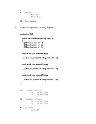 (C)     method 1
                   method 3
                   method 2

      (D)     Error message


25.   What is the output of the following program?


      public class Q42
      {
         public static void main(String args [ ])
         {
           Q42.method1(int n = 1 );
           Q42.method2(int n = 2);
           Q42.method3(int n = 3);
        }

          public static void method1(int n)
          {
            System.out.println("Calling method " + n);
          }

          public static void method2(int n)
          {
            System.out.println("Calling method " + n);
          }

          public static void method3(int n)
          {
            System.out.println("Calling method " + n);
          }
      }


      (A)     Calling method1
                   Calling method2
                   Calling method3

      (B)     Calling method1
                   Calling method3
                   Calling method2

      (C)     method1
                   method2
 