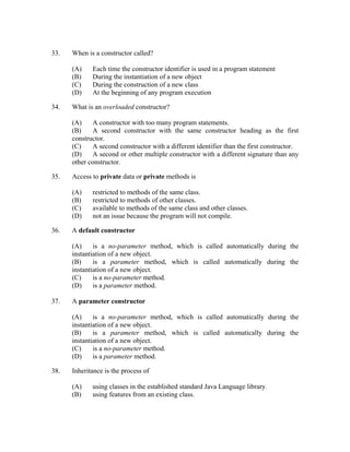 33.   When is a constructor called?

      (A)    Each time the constructor identifier is used in a program statement
      (B)    During the instantiation of a new object
      (C)    During the construction of a new class
      (D)    At the beginning of any program execution

34.   What is an overloaded constructor?

      (A)    A constructor with too many program statements.
      (B)    A second constructor with the same constructor heading as the first
      constructor.
      (C)    A second constructor with a different identifier than the first constructor.
      (D)    A second or other multiple constructor with a different signature than any
      other constructor.

35.   Access to private data or private methods is

      (A)    restricted to methods of the same class.
      (B)    restricted to methods of other classes.
      (C)    available to methods of the same class and other classes.
      (D)    not an issue because the program will not compile.

36.   A default constructor

      (A)     is a no-parameter method, which is called automatically during the
      instantiation of a new object.
      (B)     is a parameter method, which is called automatically during the
      instantiation of a new object.
      (C)     is a no-parameter method.
      (D)     is a parameter method.

37.   A parameter constructor

      (A)     is a no-parameter method, which is called automatically during the
      instantiation of a new object.
      (B)     is a parameter method, which is called automatically during the
      instantiation of a new object.
      (C)     is a no-parameter method.
      (D)     is a parameter method.

38.   Inheritance is the process of

      (A)    using classes in the established standard Java Language library.
      (B)    using features from an existing class.
 