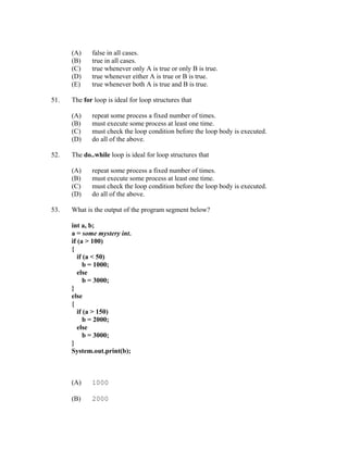 (A)    false in all cases.
      (B)    true in all cases.
      (C)    true whenever only A is true or only B is true.
      (D)    true whenever either A is true or B is true.
      (E)    true whenever both A is true and B is true.

51.   The for loop is ideal for loop structures that

      (A)    repeat some process a fixed number of times.
      (B)    must execute some process at least one time.
      (C)    must check the loop condition before the loop body is executed.
      (D)    do all of the above.

52.   The do..while loop is ideal for loop structures that

      (A)    repeat some process a fixed number of times.
      (B)    must execute some process at least one time.
      (C)    must check the loop condition before the loop body is executed.
      (D)    do all of the above.

53.   What is the output of the program segment below?

      int a, b;
      a = some mystery int.
      if (a > 100)
      {
         if (a < 50)
            b = 1000;
         else
            b = 3000;
      }
      else
      {
         if (a > 150)
            b = 2000;
         else
            b = 3000;
      }
      System.out.print(b);



      (A)    1000

      (B)    2000
 