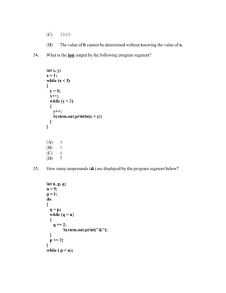 (C)    3000

      (D)    The value of b cannot be determined without knowing the value of a.

54.   What is the last output by the following program segment?


      int x, y;
      x = 1;
      while (x < 3)
      {
        y = 1;
        x++;
        while (y < 3)
        {
          y++;
          System.out.println(x + y);
        }
      }


      (A)    4
      (B)    5
      (C)    6
      (D)    7

55.   How many ampersands (&) are displayed by the program segment below?


      int n, p, q;
      n = 5;
      p = 1;
      do
      {
        q = p;
        while (q < n)
        {
          q += 2;
                System.out.print("&");
        }
        p += 2;
      }
      while ( p < n);
 