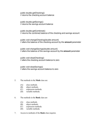 public double getChecking()
     // returns the checking account balance


     public double getSavings()
     // returns the savings account balance


     public double getCombined()
     // returns the combined balance of the checking and savings account


     public void changeChecking(double amount)
     // alters the balance of the checking account by the amount parameter


     public void changeSavings(double amount)
     // alters the balance of the savings account by the amount parameter


     public void closeChecking()
     // alters the checking account balance to zero


     public void closeSavings()
     // alters the savings account balance to zero




5.   The methods in the Math class are

     (A)    class methods.
     (B)    object methods.
     (C)    expression methods.
     (D)    variable methods.


6.   The methods in the Bank class are

     (A)    class methods.
     (B)    object methods.
     (C)    expression methods.
     (D)    variable methods.

7.   Access to methods of the Bank class requires
 