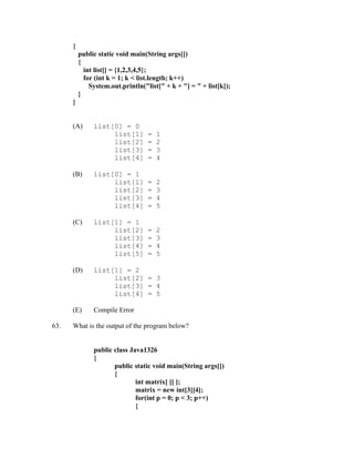 {
          public static void main(String args[])
          {
            int list[] = {1,2,3,4,5};
            for (int k = 1; k < list.length; k++)
              System.out.println("list[" + k + "] = " + list[k]);
          }
      }


      (A)      list[0] = 0
                    list[1]        =   1
                    list[2]        =   2
                    list[3]        =   3
                    list[4]        =   4

      (B)      list[0] = 1
                    list[1]        =   2
                    list[2]        =   3
                    list[3]        =   4
                    list[4]        =   5

      (C)      list[1] = 1
                    list[2]        =   2
                    list[3]        =   3
                    list[4]        =   4
                    list[5]        =   5

      (D)      list[1] = 2
                    list[2] = 3
                    list[3] = 4
                    list[4] = 5

      (E)      Compile Error

63.   What is the output of the program below?


               public class Java1326
               {
                      public static void main(String args[])
                      {
                              int matrix[ ][ ];
                              matrix = new int[3][4];
                              for(int p = 0; p < 3; p++)
                              {
 
