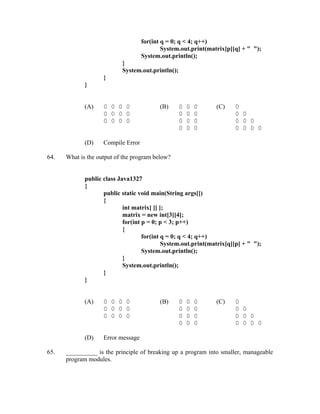 for(int q = 0; q < 4; q++)
                                            System.out.print(matrix[p][q] + " ");
                                    System.out.println();
                           }
                           System.out.println();
                    }
             }


             (A)    0 0 0 0                (B)     0   0   0    (C)    0
                    0 0 0 0                        0   0   0           0 0
                    0 0 0 0                        0   0   0           0 0 0
                                                   0   0   0           0 0 0 0

             (D)    Compile Error

64.   What is the output of the program below?


             public class Java1327
             {
                    public static void main(String args[])
                    {
                            int matrix[ ][ ];
                            matrix = new int[3][4];
                            for(int p = 0; p < 3; p++)
                            {
                                    for(int q = 0; q < 4; q++)
                                            System.out.print(matrix[q][p] + " ");
                                    System.out.println();
                            }
                            System.out.println();
                    }
             }


             (A)    0 0 0 0                (B)     0   0   0    (C)    0
                    0 0 0 0                        0   0   0           0 0
                    0 0 0 0                        0   0   0           0 0 0
                                                   0   0   0           0 0 0 0

             (D)    Error message

65.   __________ is the principle of breaking up a program into smaller, manageable
      program modules.
 