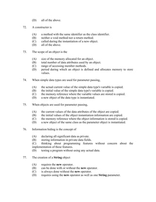 (D)    all of the above.

72.   A constructor is

      (A)    a method with the same identifier as the class identifier.
      (B)    neither a void method nor a return method.
      (C)    called during the instantiation of a new object.
      (D)    all of the above.

73.   The scope of an object is the

      (A)    size of the memory allocated for an object.
      (B)    total number of data attributes used by an object.
      (C)    range of accessing member methods.
      (D)    period during which an object is defined and allocates memory to store
             values.

74.   When simple data types are used for parameter passing,

      (A)    the actual current value of the simple data type's variable is copied.
      (B)    the initial value of the simple data type's variable is copied.
      (C)    the memory reference where the variable values are stored is copied.
      (D)    a new object of the data type is instantiated.

75.   When objects are used for parameter passing,

      (A)    the current values of the data attributes of the object are copied.
      (B)    the initial values of the object instantiation information are copied.
      (C)    the memory reference where the object information is stored is copied.
      (D)    a new object of the same class as the parameter object is instantiated.

76.   Information hiding is the concept of

      (A)   declaring all significant data as private.
      (B)   storing information in private data fields.
      (C)   thinking about programming features without concern about the
      implementation of these features.
      (D)   testing a program without using any actual data.

77.   The creation of a String object

      (A)    requires the new operator.
      (B)    can be done with or without the new operator.
      (C)    is always done without the new operator.
      (D)    requires using the new operator as well as one String parameter.
 