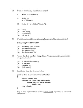 78.   Which of the following declarations is correct?

      I.     String s1 = "Mambo";

      II.    String s2;
             s2 = "Mambo";

      III.   String s3 = new String("Mambo");


      (A)    I only
      (B)    I and II only
      (C)    II and III only
      (D)    I, II and III

79.   What information will be stored in string3 as a result of the statement below?

      String string3 = "100" + "200";

      (A)    The String value "100200"
      (B)    The int value 100200
      (C)    The int value 300
      (D)    The String value "300"

80.   Assume that s1, s2 and s3 are String objects. Which statement(s) demonstrate(s)
      string concatenation?

      (A)    s1 = s2.concat("Hello");
      (B)    s3 = s1 + s2;
      (C)    concat(s1,s2);
      (D)    Both A and B

81.   Consider the linearSearch method below.

      public boolean linearSearch(int searchNumber)
      {
             boolean found = false;
             for (int k = 0; k < intArray.length; k++)
                     if (intArray[k] == searchNumber)
                             found = true;
             return found;
      }

      Why is this implementation of the Linear Search algorithm is considered
      undesirable?
 