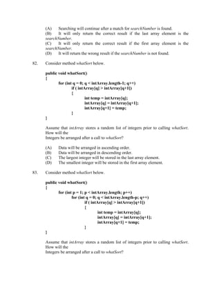 (A)    Searching will continue after a match for searchNumber is found.
      (B)   It will only return the correct result if the last array element is the
      searchNumber.
      (C)    It will only return the correct result if the first array element is the
      searchNumber.
      (D)   It will return the wrong result if the searchNumber is not found.

82.   Consider method whatSort below.

      public void whatSort()
      {
             for (int q = 0; q < intArray.length-1; q++)
                     if ( intArray[q] > intArray[q+1])
                     {
                              int temp = intArray[q];
                              intArray[q] = intArray[q+1];
                              intArray[q+1] = temp;
                     }
      }

      Assume that intArray stores a random list of integers prior to calling whatSort.
      How will the
      Integers be arranged after a call to whatSort?

      (A)    Data will be arranged in ascending order.
      (B)    Data will be arranged in descending order.
      (C)    The largest integer will be stored in the last array element.
      (D)    The smallest integer will be stored in the first array element.

83.   Consider method whatSort below.

      public void whatSort()
      {
             for (int p = 1; p < intArray.length; p++)
                     for (int q = 0; q < intArray.length-p; q++)
                             if ( intArray[q] > intArray[q+1])
                             {
                                      int temp = intArray[q];
                                      intArray[q] = intArray[q+1];
                                      intArray[q+1] = temp;
                             }
      }

      Assume that intArray stores a random list of integers prior to calling whatSort.
      How will the
      Integers be arranged after a call to whatSort?
 
