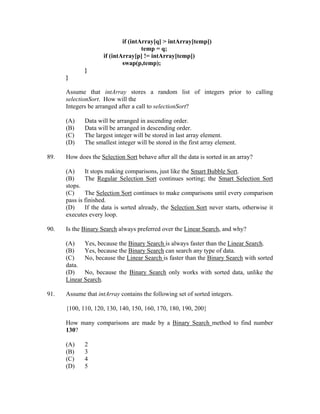 if (intArray[q] > intArray[temp])
                                     temp = q;
                     if (intArray[p] != intArray[temp])
                             swap(p,temp);
             }
      }

      Assume that intArray stores a random list of integers prior to calling
      selectionSort. How will the
      Integers be arranged after a call to selectionSort?

      (A)    Data will be arranged in ascending order.
      (B)    Data will be arranged in descending order.
      (C)    The largest integer will be stored in last array element.
      (D)    The smallest integer will be stored in the first array element.

89.   How does the Selection Sort behave after all the data is sorted in an array?

      (A)     It stops making comparisons, just like the Smart Bubble Sort.
      (B)     The Regular Selection Sort continues sorting; the Smart Selection Sort
      stops.
      (C)     The Selection Sort continues to make comparisons until every comparison
      pass is finished.
      (D)     If the data is sorted already, the Selection Sort never starts, otherwise it
      executes every loop.

90.   Is the Binary Search always preferred over the Linear Search, and why?

      (A)    Yes, because the Binary Search is always faster than the Linear Search.
      (B)    Yes, because the Binary Search can search any type of data.
      (C)    No, because the Linear Search is faster than the Binary Search with sorted
      data.
      (D)    No, because the Binary Search only works with sorted data, unlike the
      Linear Search.

91.   Assume that intArray contains the following set of sorted integers.

      {100, 110, 120, 130, 140, 150, 160, 170, 180, 190, 200}

      How many comparisons are made by a Binary Search method to find number
      130?

      (A)    2
      (B)    3
      (C)    4
      (D)    5
 